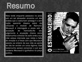 Mais tarde enquanto passeava na praia
sob um sol abrasador encontra um dos
árabes que o costumam preseguir e sem
razão aparente dispara sobre ele
utilizando o revolver de Raimund.
Meusault é interrogado e preso sob a
acusação de homicidio.No seu
julgamento a acusação chama como
testemunha o director do asilo onde a sua
mãe estava internada que relata a falta
de emoção e a frieza com que Meursault
assistiu ao enterro da sua mãe ao ponto
de não ter vertido um unica lágrima. Este
testemunho parace convencer o juíz que
condena Meursault à guilhotina na praça
publica.
 