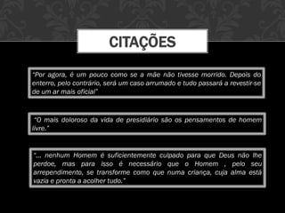 CITAÇÕES
“Por agora, é um pouco como se a mãe não tivesse morrido. Depois do
enterro, pelo contrário, será um caso arrumado e tudo passará a revestir-se
de um ar mais oficial”
“O mais doloroso da vida de presidiário são os pensamentos de homem
livre.”
“... nenhum Homem é suficientemente culpado para que Deus não lhe
perdoe, mas para isso é necessário que o Homem , pelo seu
arrependimento, se transforme como que numa criança, cuja alma está
vazia e pronta a acolher tudo.”
 