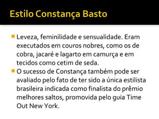  Leveza, feminilidade e sensualidade. Eram
executados em couros nobres, como os de
cobra, jacaré e lagarto em camurça e em
tecidos como cetim de seda.
 O sucesso de Constança também pode ser
avaliado pelo fato de ter sido a única estilista
brasileira indicada como finalista do prêmio
melhores saltos, promovida pelo guia Time
Out New York.
 