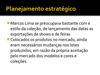  Marcos Lima se preocupava bastante com e
estilo da coleção, de lançamento das datas as
exportações de shows e de feiras
 Colocados os produtos no mercado, ainda
eram necessários mudanças nos lotes
produzidos, em razão da própria aceitação
pelo mercado dos modelos e cores e
coleções.
 
