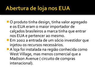  O produto tinha design, tinha valor agregado
e os EUA eram o maior importador de
calçados brasileiros a marca tinha que entrar
nos EUA e pertencer ao mesmo.
 Em 2002 a entrada de um sócio investidor que
injetou os recursos necessários.
 A loja foi instalada na região conhecida como
West Village, mas menos comercial que a
Madison Avenue ( circuito de compras
intenacional).
 