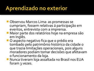  Observou Marcos Lima: as promessas se
cumpriam, fossem relativas á participação em
eventos, entrevista com a imprensa.
 Maior parte dos relatórios hoje na empresa são
em Inglês.
 O aspecto negativo fica que o prédio era
tombado pelo patrimônio histórico da cidade o
que trazia limitações operacionais, pois alguns
moradores podiam tomar decisões que afetavam
o funcionamento da loja.
 Nunca tiveram loja assaltada no Brasil nos EUA
foram 3 vezes.
 