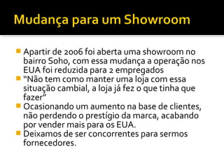  Apartir de 2006 foi aberta uma showroom no
bairro Soho, com essa mudança a operação nos
EUA foi reduzida para 2 empregados
 “Não tem como manter uma loja com essa
situação cambial, a loja já fez o que tinha que
fazer”
 Ocasionando um aumento na base de clientes,
não perdendo o prestígio da marca, acabando
por vender mais para os EUA.
 Deixamos de ser concorrentes para sermos
fornecedores.
 