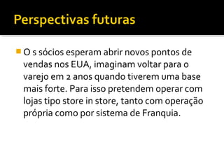  O s sócios esperam abrir novos pontos de
vendas nos EUA, imaginam voltar para o
varejo em 2 anos quando tiverem uma base
mais forte. Para isso pretendem operar com
lojas tipo store in store, tanto com operação
própria como por sistema de Franquia.
 