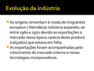  As origens remontam á moda de imigrantes
europeus ( Alemães)a indústria expandiu-se
entre 1960 e 1970 devido as exportações o
mercado nessa época carecia deste produto
(calçados) que estava em falta.
 As exportações foram acompanhadas pelo
crescimento do mercado interno e novas
tecnologias incorporadoras.
 
