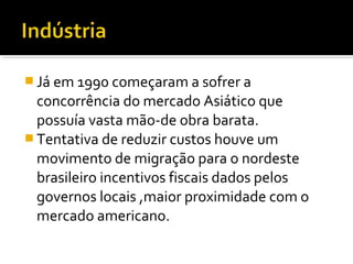  Já em 1990 começaram a sofrer a
concorrência do mercado Asiático que
possuía vasta mão-de obra barata.
 Tentativa de reduzir custos houve um
movimento de migração para o nordeste
brasileiro incentivos fiscais dados pelos
governos locais ,maior proximidade com o
mercado americano.
 