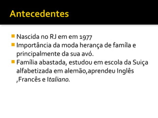  Nascida no RJ em em 1977
 Importância da moda herança de famíla e
principalmente da sua avó.
 Família abastada, estudou em escola da Suiça
alfabetizada em alemão,aprendeu Inglês
,Francês e Italiano.
 