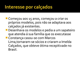  Começou aos 15 anos, começou a criar os
próprios modelos, pois não se adaptava aos
calçados já existentes.
 Desenhava os modelos e pedia a um sapateiro
que atendia á sua família que os executasse
 Constança casou-se com Marcos
Lima,tornaram-se sócios e criaram a Imelda
Calçados, que obteve ótima recepitivade no
Brasil.
 