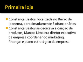  Constança Bastos, localizada no Bairro de
Ipanema, aproximadamente 6 0funcionários
 Constança Bastos se dedicava a criação de
produtos, Marcos Lima era diretor executivo
da empresa coordenando marketing,
finanças e plano estratégico da empresa.
 