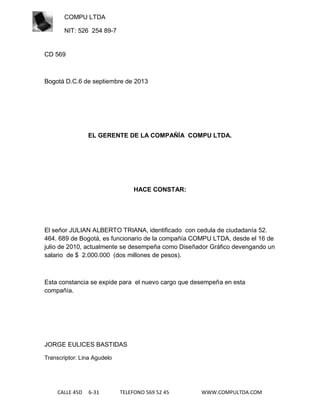 COMPU LTDA
NIT: 526 254 89-7

CD 569

Bogotá D.C.6 de septiembre de 2013

EL GERENTE DE LA COMPAÑÍA COMPU LTDA.

HACE CONSTAR:

El señor JULIAN ALBERTO TRIANA, identificado con cedula de ciudadanía 52.
464. 689 de Bogotá, es funcionario de la compañía COMPU LTDA, desde el 16 de
julio de 2010, actualmente se desempeña como Diseñador Gráfico devengando un
salario de $ 2.000.000 (dos millones de pesos).

Esta constancia se expide para el nuevo cargo que desempeña en esta
compañía.

JORGE EULICES BASTIDAS
Transcriptor: Lina Agudelo

CALLE 45D

6-31

TELEFONO 569 52 45

WWW.COMPULTDA.COM

 