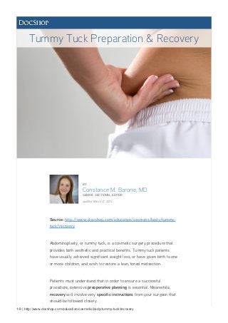 1/9 | http://www.docshop.com/education/cosmetic/body/tummy-tuck/recovery
BY
Constance M. Barone, MD
SENIOR SECTIONAL EDITOR
updated March 12, 2015
Source: http://www.docshop.com/education/cosmetic/body/tummy-
tuck/recovery
Abdominoplasty, or tummy tuck, is a cosmetic surgery procedure that
provides both aesthetic and practical benefits. Tummy tuck patients
have usually achieved significant weight loss, or have given birth to one
or more children, and wish to restore a lean, toned midsection.
Patients must understand that in order to ensure a successful
procedure, extensive preoperative planning is essential. Meanwhile,
recovery will involve very specific instructions from your surgeon that
should be followed closely.
Tummy Tuck Preparation & Recovery
 