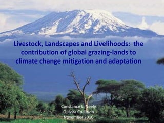 Livestock, Landscapes and Livelihoods: the
contribution of global grazing-lands to
climate change mitigation and adaptation
Constance L. Neely
Quivira Coalition Conference
November 10, 2010
Livestock, Landscapes and Livelihoods: the
contribution of global grazing-lands to
climate change mitigation and adaptation
Constance L. Neely
Quivira Coalition
November 2010
 