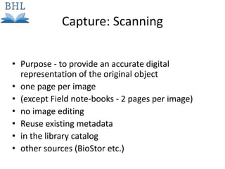 • Purpose - to provide an accurate digital
representation of the original object
• one page per image
• (except Field note-books - 2 pages per image)
• no image editing
• Reuse existing metadata
• in the library catalog
• other sources (BioStor etc.)
Capture: Scanning
 