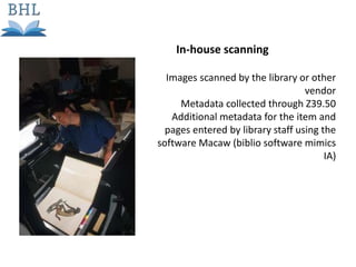 Images scanned by the library or other
vendor
Metadata collected through Z39.50
Additional metadata for the item and
pages entered by library staff using the
software Macaw (biblio software mimics
IA)
In-house scanning
 