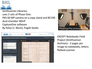 Smithsonian Libraries:
uses 2 sets of Phase One:
P65 60 MP camera on a copy stand and BC100 -
dual-chamber 40mP
CaptureOne software
By folios (> 36cm), fragile books
EXCEPT Notebooks Field
Project (Smithsonian
Archives) - 2 pages per
image to notebooks, letters
flatbed scanner
 