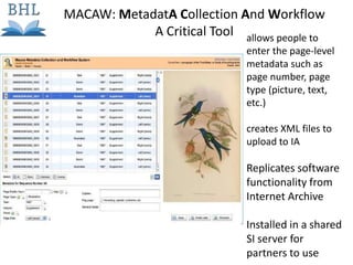 allows people to
enter the page-level
metadata such as
page number, page
type (picture, text,
etc.)
creates XML files to
upload to IA
Replicates software
functionality from
Internet Archive
Installed in a shared
SI server for
partners to use
MACAW: MetadatA Collection And Workflow
A Critical Tool
 