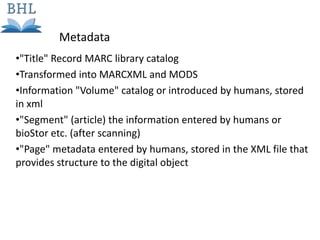 •"Title" Record MARC library catalog
•Transformed into MARCXML and MODS
•Information "Volume" catalog or introduced by humans, stored
in xml
•"Segment" (article) the information entered by humans or
bioStor etc. (after scanning)
•"Page" metadata entered by humans, stored in the XML file that
provides structure to the digital object
Metadata
 