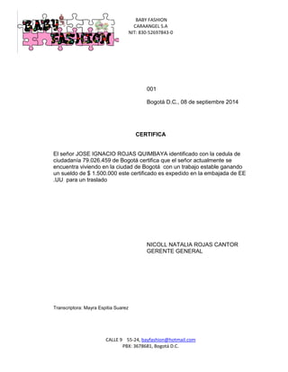 BABY FASHION 
CARAANGEL S.A 
NIT: 830-52697843-0 
CALLE 9 55-24, bayfashion@hotmail.com 
PBX: 3678681, Bogotá D.C. 
001 
Bogotá D.C., 08 de septiembre 2014 
CERTIFICA 
El señor JOSE IGNACIO ROJAS QUIMBAYA identificado con la cedula de ciudadanía 79.026.459 de Bogotá certifica que el señor actualmente se encuentra viviendo en la ciudad de Bogotá con un trabajo estable ganando un sueldo de $ 1.500.000 este certificado es expedido en la embajada de EE .UU para un traslado 
NICOLL NATALIA ROJAS CANTOR 
GERENTE GENERAL 
Transcriptora: Mayra Espitia Suarez 
 