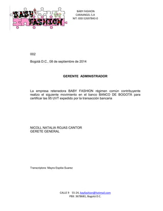 BABY FASHION 
CARAANGEL S.A 
NIT: 830-52697843-0 
CALLE 9 55-24, bayfashion@hotmail.com 
PBX: 3678681, Bogotá D.C. 
002 
Bogotá D.C., 08 de septiembre de 2014 
GERENTE ADMINISTRADOR 
La empresa retenedora BABY FASHION régimen común contribuyente realizo el siguiente movimiento en el banco BANCO DE BOGOTÁ para certificar las 95 UVT expedido por la transacción bancaria 
NICOLL NATALIA ROJAS CANTOR 
GERETE GENERAL 
Transcriptora: Mayra Espitia Suarez 
