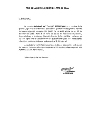 AÑO DE LA CONSOLIDACIÓN DEL MAR DE GRAU
Sr. DIRECTOR(A)
La empresa Aula Perú SAC. Con RUC 206010780883 – a nombre de la
gerencia, agradece la asistencia de los docentes que han sido designado(s)alevento
de presentación del proyecto CIEN AULAS EN LA NUBE, el día viernes 09 de
diciembre del 2016 a horas 8 am hasta las 12: 30 del medio día del presente,
desarrollado en la Institución Educativa Nuestra Señora del Pilar, en la que se
capacito y presentó la web administrativa que será entregado a las instituciones
educativas mediante oficio que será cursado al Sr. Director(a)
A través del presente hacemos constancia de que los docentes participaron
del evento y asumimos, el compromiso nuestro de cumplir con la entrega delaWEB
ADMINISTRATIVA INSTITUIONAL.
Sin otro particular me despido.
LA GERENCIA
 