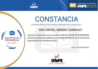 ERIC RAFAEL MENDEZ CHINCHAY
Participó y aprobó el curso virtual de CAPACITACIÓN DE PERSONERO,
ofrecido a través de la plataforma virtual de ONPEDUCA en el marco de la
Segunda Elección Presidencial 2021.
Lima, 01 de junio de 2021
 