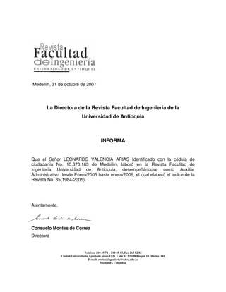 Medellín, 31 de octubre de 2007




       La Directora de la Revista Facultad de Ingeniería de la
                              Universidad de Antioquia



                                            INFORMA


Que el Señor LEONARDO VALENCIA ARIAS Identificado con la cédula de
ciudadanía No. 15.370.163 de Medellín, laboró en la Revista Facultad de
Ingeniería Universidad de Antioquia, desempeñándose como Auxiliar
Administrativo desde Enero/2005 hasta enero/2006, el cual elaboró el índice de la
Revista No. 35(1984-2005).




Atentamente,




Consuelo Montes de Correa
Directora


                                Teléfono 210 55 74 – 210 55 43, Fax 263 82 82
               Ciudad Universitaria Apartado aéreo 1226 Calle 67 53 108 Bloque 18 Oficina 141
                                   E-mail: revista.ingenieria@udea.edu.co
                                            Medellín - Colombia