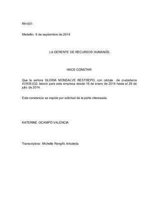 RH-001 
Medellín, 9 de septiembre de 2014 
LA GERENTE DE RECURSOS HUMANOS 
HACE CONSTAR: 
Que la señora GLORIA MONSALVE RESTREPO, con cédula de ciudadanía 
43'839.032, laboró para esta empresa desde 16 de enero de 2014 hasta el 28 de 
julio de 2014. 
Esta constancia se expide por solicitud de la parte interesada. 
KATERINE OCAMPO VALENCIA 
Transcriptora: Michelle Rengifo Arboleda 
