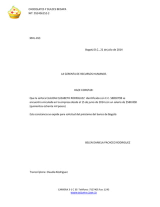 CARRERA 3-1 C 30 Teléfono: 7527405 Fax: 1245 
WWW.BEDAPA.COM.CO 
CHOCOLATES Y DULCES BEDAPA 
NIT: 952436152-2 
MHL-453 
Bogotá D.C., 21 de julio de 2014 
LA GERENTA DE RECURSOS HUMANOS 
HACE CONSTAR: 
Que la señora CLAUDIA ELIZABETH RODRIGUEZ identificada con C.C. 58850798 se encuentra vinculada en la empresa desde el 15 de junio de 2014 con un salario de $580.000 (quinientos ochenta mil pesos) 
Esta constancia se expide para solicitud del préstamo del banco de Bogotá 
BELEN DANIELA PACHCEO RODRIGUEZ 
Transcriptora: Claudia Rodríguez 
