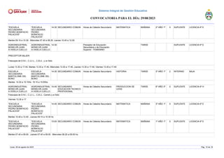 "ESCUELA
SECUNDARIA
PEDRO BONIFACIO
PALACIOS"
"ESCUELA
SECUNDARIA
PEDRO
BONIFACIO
PALACIOS"
14:30 SECUNDARIO COMUN Horas de Cátedra Secundario MATEMATICA MAÑANA 2º AÑO 1º 5 SUPLENTE LICENCIA 6º E
Martes 09.10 a 10.30 , Miercoles 07.40 a 08.20, Jueves 10.40 a 12.00
AGROINDUSTRIAL
MONS.DR.JUAN
A.VIDELA CUELLO
AGROINDUSTRIAL
MONS.DR.JUAN
A.VIDELA CUELLO
14:30 Preceptor de Educación
Secundaria o de Educación
Superior - FEMENINO
TARDE SUPLENTE LICENCIA 6º E
PRECEPTOR MUJER
Fotocopia de D.N.I., C.U.I.L., C.B.U., y un folio
Lunes 13.30 a 17.40, Martes 13.30 a 17.40, Miercoles 13.30 a 17.40, Jueves 13.30 a 17.40, Viernes 13.30 a 17.40
ESCUELA
SECUNDARIA
BARTOLOME DEL
BONO
ESCUELA
SECUNDARIA
BARTOLOME DEL
BONO
14:30 SECUNDARIO COMUN Horas de Cátedra Secundario HISTORIA TARDE 3º AÑO 1º 2 INTERINO BAJA
Martes: 14:30 a 15:10hs. 15:10 a 15:50hs.
AGROINDUSTRIAL
MONS.DR.JUAN
A.VIDELA CUELLO
AGROINDUSTRIAL
MONS.DR.JUAN
A.VIDELA CUELLO
14:45 SECUNDARIO
EDUCACION TECNICO
PROFESIONAL
Horas de Cátedra Secundario PRODUCCION DE
UVAS
TARDE 6º AÑO 3º 5 SUPLENTE LICENCIA 6º H
Fotocopia de D.N.I., C.U.I.L., C.B.U., Carnet y un folio
Viernes 13.30 a 17
"ESCUELA
SECUNDARIA
PEDRO BONIFACIO
PALACIOS"
"ESCUELA
SECUNDARIA
PEDRO
BONIFACIO
PALACIOS"
14:45 SECUNDARIO COMUN Horas de Cátedra Secundario MATEMATICA MAÑANA 3º AÑO 1º 5 SUPLENTE LICENCIA 6º E
Martes 10.40 a 12.40 , Jueves 09.10 a 10.30 hs
"ESCUELA
SECUNDARIA
PEDRO BONIFACIO
PALACIOS"
"ESCUELA
SECUNDARIA
PEDRO
BONIFACIO
PALACIOS"
15:00 SECUNDARIO COMUN Horas de Cátedra Secundario MATEMATICA MAÑANA 1º AÑO 1º 5 SUPLENTE LICENCIA 6º E
Martes 07.40 a 09.00 , Jueves 07.40 a 09.00 , Miercoles 08.20 a 09.00 hs.
lunes, 28 de agosto de 2023 Pág. 10 de 18
Sistema Integral de Gestión Educativa
CONVOCATORIA PARA EL DÍA: 29/08/2023
 