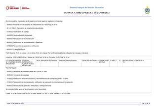 Se convoca a los interesados en el espacio curricular según el siguiente cronograma:
- 29/08/23 Presentación de carpetas de antecedentes de 18:00 hs a 20:30 hs.
- 30 y 31 /08/23. Valoración de carpeta de antecedentes.
- 01/09/23. Notificación de puntaje
- 04/09/23. Reconsideración de puntaje.
- 05/09/23. Resolución de reconsideración
- 06/09/23. Notificación de reconsideración y Apelación.
- 07/09/23. Resolución de apelación y notificación.
- 08/09/23. Entrega de horas
Perfil Docente: Prof. en Letras, Lic. en letras, Prof. en Lengua, Prof. en Enseñanza Media y Superior en Lengua y Literatura.
Lunes de: 19:35 hs a 20:55 hs y Martes de: 18:50 hs a 19:30 hs. Consulta: 16:50 hs a 18:10 hs.
COLEGIO SUPERIOR
N° 1 FUERZA AEREA
ARGENTINA
COLEGIO
SUPERIOR N° 1
FUERZA AEREA
ARGENTINA
18:30 SUPERIOR SUPERIOR Horas de Cátedra Superior CIENCIAS NATURALES TARDE/VESP
ERTINO
1º AÑO 1º 8 REEMPLAZAN
TE
LICENCIA 6º H
Trámite Rápido:
- 29/08/23: Recepción de carpetas desde las 15:50 a 17:30hs.
- 30/08/23: Valoración de carpetas.
- 31/08/23: Notificación del orden provisorio y reconsideración del puntaje de 20:00 a 21:00hs
- 01/09/23: Resolución de reconsideración, notificación de resolución de reconsideración y apelación.
- 04/09/23: Resolución de apelación, notificación y entrega de horas.
Se recibirán títulos tanto de Nivel Superior como Secundario.
Lunes: 16:30 a 17:50hs y de 19:20 a 20:55hs; Martes: 20:15 a 21:35hs; Jueves: 21:35 a 22:55hs.
lunes, 28 de agosto de 2023 Pág. 14 de 18
Sistema Integral de Gestión Educativa
CONVOCATORIA PARA EL DÍA: 29/08/2023
 