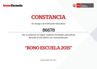 CONSTANCIA
Se otorga a la Institución Educativa:
Por su esfuerzo en lograr mejores resultados educativos
durante el año 2014 y ser reconocida por:
“BONO ESCUELA 2015”
NOVIEMBRE DE 2015
86678
 