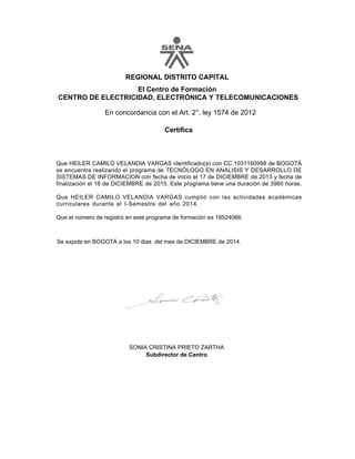 REGIONAL DISTRITO CAPITAL
El Centro de Formación
CENTRO DE ELECTRICIDAD, ELECTRÓNICA Y TELECOMUNICACIONES
Certifica
En concordancia con el Art. 2°, ley 1574 de 2012
Que HEILER CAMILO VELANDIA VARGAS identificado(a) con CC.1031160998 de BOGOTÁ
se encuentra realizando el programa de TECNÓLOGO EN ANALISIS Y DESARROLLO DE
SISTEMAS DE INFORMACION con fecha de inicio el 17 de DICIEMBRE de 2013 y fecha de
finalización el 16 de DICIEMBRE de 2015. Este programa tiene una duración de 3960 horas.
Que HEILER CAMILO VELANDIA VARGAS cumplió con las actividades académicas
curriculares durante el I-Semestre del año 2014.
Que el número de registro en este programa de formación es 19524066.
SONIA CRISTINA PRIETO ZARTHA
Subdirector de Centro
Se expide en BOGOTÁ a los 10 dias del mes de DICIEMBRE de 2014.
 