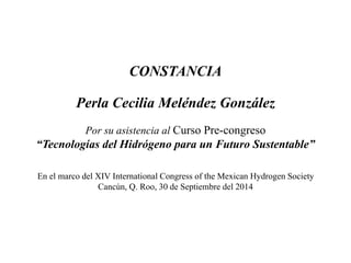 CONSTANCIA 
Perla Cecilia Meléndez González 
Por su asistencia al Curso Pre-congreso 
“Tecnologías del Hidrógeno para un Futuro Sustentable” 
En el marco del XIV International Congress of the Mexican Hydrogen Society 
Cancún, Q. Roo, 30 de Septiembre del 2014 
