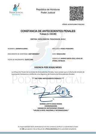 República de Honduras
Poder Judicial
CÓDIGO: AP/NP/PJ/000177203/2022
Es responsabilidad del/la destinatario/a de esta constancia verificar su autenticidad a través
del QR que aparece más arriba y/o de la firma electrónica de la autoridad competente.
CONSTANCIA DE ANTECEDENTES PENALES
Trabajo (L 150.00)
EMITIDA: 14/01/2024 EN: TEGUCIGALPA, M.D.C
VIGENCIA POR SEIS(6) MESES
La Infrascrita Titular de la Unidad de Antecedentes Penales, hace constar que a la fecha de emisión de
la presente Constancia y conforme a los Registros del Sistema de Antecedentes Penales:
*** NO TIENE ANTECEDENTES PENALES ***
NOMBRES: DARWIN ALBINO APELLIDOS: PONCE PERDOMO
DOCUMENTO DE IDENTIDAD: 1007198500837 SEXO: MASCULINO
FECHA DE NACIMIENTO: 29/07/1985
DOMICILIO: BARRIO SANTA CRUZ, JESUS DE
OTORO, INTIBUCA
NORMA LIZETH CASCO RODAS
COORDINADORA
UNIDAD DE ANTECEDENES PENALES
*VALIDO A NIVEL NACIONAL E INTERNACIONAL*
 