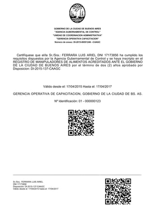 GOBIERNO DE LA CIUDAD DE BUENOS AIRES
"AGENCIA GUBERNAMENTAL DE CONTROL"
"UNIDAD DE COORDINACION ADMINISTRATIVA"
"GERENCIA OPERATIVA CAPACITACION"
Número de anexo: DI-2015-06551248- -CAAGC
Certifíquese que el/la Sr./Sra.: FERRARA LUIS ARIEL DNI 17173856 ha cumplido los
requisitos dispuestos por la Agencia Gubernamental de Control y se haya inscripto en el
REGISTRO DE MANIPULADORES DE ALIMENTOS ACREDITADOS ANTE EL GOBIERNO
DE LA CIUDAD DE BUENOS AIRES por el término de dos (2) años aprobado por
Disposicion: DI-2015-137-CAAGC
Válido desde el: 17/04/2015 Hasta el: 17/04/2017
GERENCIA OPERATIVA DE CAPACITACION, GOBIERNO DE LA CIUDAD DE BS. AS.
Nº Identificación: 01 - 000000123
-----------------------------------------------------------------------------------------------------------------------------------------------------------------------------------------
Sr./Sra.: FERRARA LUIS ARIEL
DNI 17173856
Disposición: DI-2015-137-CAAGC
Válido desde el: 17/04/2015 hasta el: 17/04/2017
 