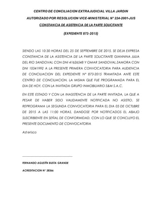 CENTRO DE CONCILIACION EXTRAJUDICIAL VILLA JARDIN
AUTORIZADO POR RESOLUCION VICE-MINISTERIAL N° 224-2001-JUS
CONSTANCIA DE ASISTENCIA DE LA PARTE SOLICITANTE
(EXPEDIENTE 873-2015)
SIENDO LAS 10:30 HORAS DEL 25 DE SEPTIEMBRE DE 2015, SE DEJA EXPRESA
CONSTANCIA DE LA ASISTENCIA DE LA PARTE SOLICITANTE GIANNINA JULIA
DEL RIO SANDOVAL CON DNI 41626548 Y OMAR SANDOVAL ZAMORA CON
DNI 10341992 A LA PRESENTE PRIMERA CONVOCATORIA PARA AUDIENCIA
DE CONCILIACION DEL EXPEDIENTE N° 873-2015 TRAMITADA ANTE ESTE
CENTRO DE CONCILIACION, LA MISMA QUE FUE PROGRAMADA PARA EL
DIA DE HOY, CON LA INVITADA GRUPO INMOBILIARIO S&M S.A.C.
EN ESTE ESTADO Y CON LA INASISTENCIA DE LA PARTE INVITADA, LA QUE A
PESAR DE HABER SIDO VALIDAMENTE NOTIFICADA NO ASISTIO, SE
REPROGRAMA LA SEGUNDA CONVOCATORIA PARA EL DIA 05 DE OCTUBRE
DE 2015 A LAS 11:00 HORAS, DANDOSE POR NOTIFICADOS EL ABAJO
SUSCRIBIENTE EN SEÑAL DE CONFORMIDAD. CON LO QUE SE CONCLUYO EL
PRESENTE DOCUMENTO DE CONVOCATORIA
Ast erisco
____________________________________
FERNANDO AGUSTÍN BUSTA GRANDE
ACREDITACION N° 38366
 