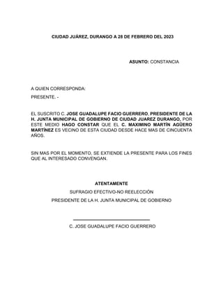 CIUDAD JUÁREZ, DURANGO A 28 DE FEBRERO DEL 2023
ASUNTO: CONSTANCIA
A QUIEN CORRESPONDA:
PRESENTE. -
EL SUSCRITO C. JOSE GUADALUPE FACIO GUERRERO, PRESIDENTE DE LA
H. JUNTA MUNICIPAL DE GOBIERNO DE CIUDAD JUAREZ DURANGO, POR
ESTE MEDIO HAGO CONSTAR QUE EL C. MAXIMINO MARTÍN AGÜERO
MARTÍNEZ ES VECINO DE ESTA CIUDAD DESDE HACE MAS DE CINCUENTA
AÑOS.
SIN MAS POR EL MOMENTO, SE EXTIENDE LA PRESENTE PARA LOS FINES
QUE AL INTERESADO CONVENGAN.
ATENTAMENTE
SUFRAGIO EFECTIVO-NO REELECCIÓN
PRESIDENTE DE LA H. JUNTA MUNICIPAL DE GOBIERNO
___________________________
C. JOSE GUADALUPE FACIO GUERRERO
 