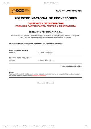 14/12/2019 CONSTANCIA DEL RNP
https://www.rnp.gob.pe/Constancia/RNP_Constancia/default_Todos.asp?RUC=20434893055 1/1
RUC N° 20434893055
REGISTRO NACIONAL DE PROVEEDORES
CONSTANCIA DE INSCRIPCIÓN
PARA SER PARTICIPANTE, POSTOR Y CONTRATISTA
GEOLAND & TOPOGRAPHY S.R.L.
Domiciliado en: AVENIDA PORONGOCHE 230 URBANIZACION MANUEL PRADO /AREQUIPA-
AREQUIPA-PAUCARPATA (Según información declarada en la SUNAT)
Se encuentra con inscripción vigente en los siguientes registros:
PROVEEDOR DE BIENES
Vigencia : Desde 06/04/2016
PROVEEDOR DE SERVICIOS
Vigencia : Desde 06/04/2016
FECHA IMPRESIÓN: 14/12/2019
Nota:
Para mayor información la Entidad deberá verificar el estado actual de la vigencia de inscripción del proveedor en la página
web del RNP: www.rnp.gob.pe - opción Verifique su Inscripción.
Retornar Imprimir
 