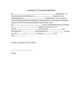 -.Constancia de Traída de Materiales
Yo,_______________________________________________________________________Identificado con
Documento de Identidad Numero:_______________________________Expedido en la
Municipalidad de:____________________________________ Hago constar que recibí de la
Profesora:Rosa Delia Barrera de Barrera identificada con documento de identidad
numero 28’376.178 de la Municipalidad de San Gil, la suma
de:_________________________________________________Pesos moneda legal vigente, Concepto
de:__________________________________________traído a su dirección en el
Predio:_____________________________________ de la Vereda:________________________ del
Municipio del:________________________Departamento de___________________________ durante
los dias____________ al _________________ del mes de:_________________ del
Año___________________
Para la Constancia Firmo Recibido:
___________________________________
Recibe
 