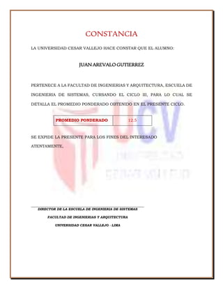 CONSTANCIA
LA UNIVERSIDAD CESAR VALLEJO HACE CONSTAR QUE EL ALUMNO:
JUANAREVALOGUTIERREZ
PERTENECE A LA FACULTAD DE INGENIERIAS Y ARQUITECTURA, ESCUELA DE
INGENIERIA DE SISTEMAS, CURSANDO EL CICLO III, PARA LO CUAL SE
DETALLA EL PROMEDIO PONDERADO OBTENIDO EN EL PRESENTE CICLO.
PROMEDIO PONDERADO 12.5
SE EXPIDE LA PRESENTE PARA LOS FINES DEL INTERESADO
ATENTAMENTE,
DIRECTOR DE LA ESCUELA DE INGENIERIA DE SISTEMAS
FACULTAD DE INGENIERIAS Y ARQUITECTURA
UNIVERSIDAD CESAR VALLEJO - LIMA