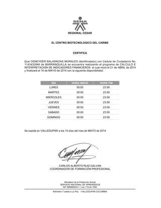 EL CENTRO BIOTECNOLOGICO DEL CARIBE
CERTIFICA
REGIONAL CESAR
Que OSNEYDER BALASNOAS MORALES identificada(o) con Cedula de Ciudadanía No.
1143432946 de BARRANQUILLA se encuentra realizando el programa de CALCULO E
INTERPRETACION DE INDICADORES FINANCIEROS el cual inició el 21 de ABRIL de 2014
y finalizará el 16 de MAYO de 2014 con la siguiente disponibilidad:
DÍA HORA INICIO HORA FIN
23:5900:00LUNES
23:5900:00MARTES
23:5900:00MIERCOLES
23:5900:00JUEVES
23:5900:00VIERNES
23:5900:00SABADO
23:5900:00DOMINGO
CARLOS ALBERTO RUIZ GALVAN
COORDINADOR DE FORMACIÓN PROFESIONAL
Se expide en VALLEDUPAR a los 14 días del mes de MAYO de 2014
Kilómetro 7 salida a La Paz –VALLEDUPAR.COLOMBIA
Ministerio de la Protección Social
SERVICIO NACIONAL DE APRENDIZAJE
NIT 899999034-1 / Ley 119 de 1994
 