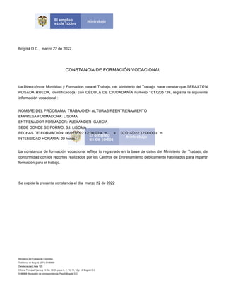 Bogotá D.C., marzo 22 de 2022
CONSTANCIA DE FORMACIÓN VOCACIONAL
La Dirección de Movilidad y Formación para el Trabajo, del Ministerio del Trabajo, hace constar que SEBASTI?N
POSADA RUEDA, identificado(a) con CÉDULA DE CIUDADANÍA número 1017205739, registra la siguiente
información vocacional :
NOMBRE DEL PROGRAMA: TRABAJO EN ALTURAS REENTRENAMIENTO
EMPRESA FORMADORA: LISOMA
ENTRENADOR FORMADOR: ALEXANDER GARCIA
SEDE DONDE SE FORMO: S.I. LISOMA
FECHAS DE FORMACIÓN: 06/01/2022 12:00:00 a. m. a 07/01/2022 12:00:00 a. m.
INTENSIDAD HORARIA: 20 horas
La constancia de formación vocacional refleja lo registrado en la base de datos del Ministerio del Trabajo, de
conformidad con los reportes realizados por los Centros de Entrenamiento debidamente habilitados para impartir
formación para el trabajo.
Se expide la presente constancia el día marzo 22 de 2022
Ministerio del Trabajo de Colombia
Teléfonos en Bogotá: (571) 5186868
Desde celular Línea 120
Oficina Principal: Carrera 14 No. 99-33 pisos 6, 7, 10, 11, 12 y 13. Bogotá D.C
5186868 Recepción de correspondencia: Piso 6 Bogotá D.C
 