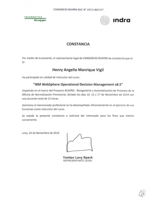 1N FORHATICA
CONSORCIO REAPRO RUC N° 20551862357
CONSTANCIA
•••.•..•••••••••••••••••••••
·.·.~···
1ndra
Por medio de la presente, el representante legal de CONSORCIO REAPRO da constancia que el
Sr:
Henry Angello Manrique Vigil
Ha participado en calidad de instructor del curso:
11
1BM WebSphere Operational Decision Management v8.5"
Impartido en el marco del Proyecto REAPRO - Reingeniería y Automatización de Procesos de la
Oficina de Normalización Previsional, dictado los días 10, 12 y 17 de Noviembre de 2014 con
una duración total de 12 horas.
Asimismo el mencionado profesional se ha desempeñado eficientemente en el ejercicio de sus
funciones como instructor del curso.
Se expide la presente constancia a solicitud del interesado para los fines que estime
conveniente.
Lima, 24 de Noviembre de 2014
Yomtov Levy Spack
REPRESENTANTE LEGAL
 