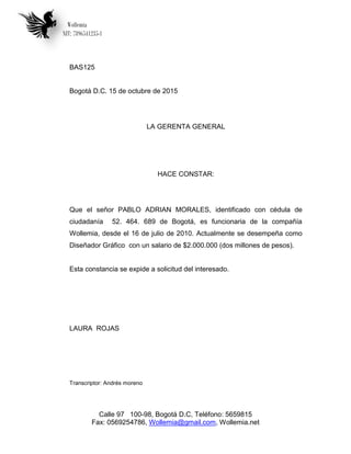 Wollemia
NIT: 7896541235-1
Calle 97 100-98, Bogotá D.C, Teléfono: 5659815
Fax: 0569254786, Wollemia@gmail.com, Wollemia.net
BAS125
Bogotá D.C. 15 de octubre de 2015
LA GERENTA GENERAL
HACE CONSTAR:
Que el señor PABLO ADRIAN MORALES, identificado con cédula de
ciudadanía 52. 464. 689 de Bogotá, es funcionaria de la compañía
Wollemia, desde el 16 de julio de 2010. Actualmente se desempeña como
Diseñador Gráfico con un salario de $2.000.000 (dos millones de pesos).
Esta constancia se expide a solicitud del interesado.
LAURA ROJAS
Transcriptor: Andrés moreno
 