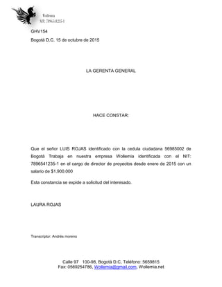 Wollemia
NIT: 7896541235-1
Calle 97 100-98, Bogotá D.C, Teléfono: 5659815
Fax: 0569254786, Wollemia@gmail.com, Wollemia.net
GHV154
Bogotá D.C. 15 de octubre de 2015
LA GERENTA GENERAL
HACE CONSTAR:
Que el señor LUIS ROJAS identificado con la cedula ciudadana 56985002 de
Bogotá Trabaja en nuestra empresa Wollemia identificada con el NIT:
7896541235-1 en el cargo de director de proyectos desde enero de 2015 con un
salario de $1.900.000
Esta constancia se expide a solicitud del interesado.
LAURA ROJAS
Transcriptor: Andrés moreno
 