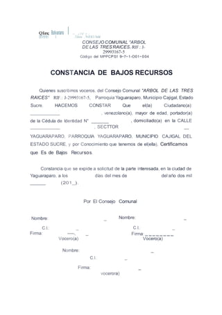 deVene7 1
=.. :i ?-"il" X*....i'Qfunc Bolivariano I , CtiruIas , Pr«fCtICiI SocIal
CONSEJO COMUNAL "ARBOL
DE LAS TRESRAICESJ) RIF.: J-
29993167-5
Código del MPPCPS1: 9~7~1-O01~004
CONSTANCIA DE BAJOS RECURSOS
Quienes suscribimos voceros, del Consejo Comunal "ARBOL DE LAS TRES
RAICES" RIF.: J-29993167-5, Parroquia Yaguaraparo, Municipio Cajigal, Estado
Sucre. HACEMOS CONSTAR Que el(la) Ciudadano(a):
, venezolano(a), mayor de edad, portador(a)
de la Cédula de Identidad N°
, SECTTOR
, domiciliado(a) en la CALLE
YAGUARAPARO, PARROQUIA YAGUARAPARO, MUNICIPIO CAJIGAL DEL
ESTADO SUCRE, y por Conocimiento que tenemos de el(ella), Certificamos
que Es de Bajos Recursos.
Constancia que se expide a solicitud de la parte interesada, en la ciudad de
Yaguaraparo, a los días del mes de del año dos mil
(201_).
Por El Consejo Comunal
Nombre: _ Nombre: _
C.I.: _ C.I.: _
Firma: -----, _
Vocero(a)
Firma:--------
Vocero(a)
Nombre: _
C.I.: _
Firma: _
vocerora)
 