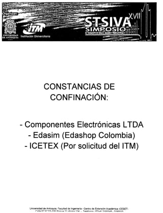CONSTANCIAS DE
                   CONFINACiÓN:


- Componentes Electrónicas LTOA
   - Edasim (Edashop Colombia)
  - ICETEX (Por solicitud delITM)




  Universidad de Antioquia, Facultad de Ingeniería - Cenlro de Extensión Académica -CESET-
       ro:lll.c. F:<.711° 1;~_1nR~r"''''I',Q'Ji ...••
                                                   fi,..in"3 1':ld   _ TQI.:.f ••.• ••• '''7 •
                                                                                 n ~.            .,n   ?10""'AA _ ')10"1:11:
 