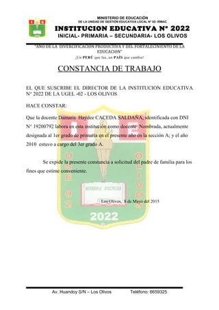 MINISTERIO DE EDUCACIÓN
DE LA UNIDAD DE GESTIÓN EDUCATIVA LOCAL N° 02- RÍMAC
INSTITUCION EDUCATIVA N° 2022
INICIAL- PRIMARIA – SECUNDARIA- LOS OLIVOS
“AÑO DE LA DIVERCIFICACION PRODUCTIVA Y DEL FORTALECINIENTO DE LA
EDUCACION”
¡Un PERÚ que lee, un PAÍS que cambia!
CONSTANCIA DE TRABAJO
EL QUE SUSCRIBE EL DIRECTOR DE LA INSTITUCION EDUCATIVA
N° 2022 DE LA UGEL -02 - LOS OLIVOS
HACE CONSTAR:
Que la docente Damaris Haydee CACEDA SALDAÑA, identificada con DNI
N° 19200792 labora en esta institución como docente Nombrada, actualmente
designada al 1er grado de primaria en el presente año en la sección A; y el año
2010 estuvo a cargo del 3er grado A.
Se expide la presente constancia a solicitud del padre de familia para los
fines que estime conveniente.
Los Olivos, 8 de Mayo del 2015
Av. Huandoy S/N – Los Olivos Teléfono: 6659325
 