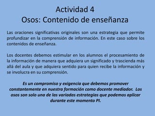 Actividad 4
Osos: Contenido de enseñanza
Las oraciones significativas originales son una estrategia que permite
profundizar en la comprensión de información. En este caso sobre los
contenidos de enseñanza.
Los docentes debemos estimular en los alumnos el procesamiento de
la información de manera que adquiera un significado y trascienda más
allá del aula y que adquiera sentido para quien recibe la información y
se involucra en su comprensión.
Es un compromiso y exigencia que debemos promover
constantemente en nuestra formación como docente mediador. Los
osos son solo una de las variadas estrategias que podemos aplicar
durante este momento PI.
 