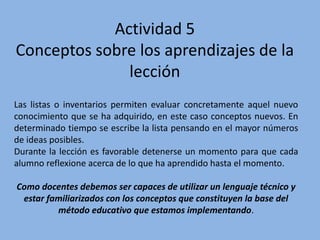 Actividad 5
Conceptos sobre los aprendizajes de la
lección
Las listas o inventarios permiten evaluar concretamente aquel nuevo
conocimiento que se ha adquirido, en este caso conceptos nuevos. En
determinado tiempo se escribe la lista pensando en el mayor números
de ideas posibles.
Durante la lección es favorable detenerse un momento para que cada
alumno reflexione acerca de lo que ha aprendido hasta el momento.
Como docentes debemos ser capaces de utilizar un lenguaje técnico y
estar familiarizados con los conceptos que constituyen la base del
método educativo que estamos implementando.
 